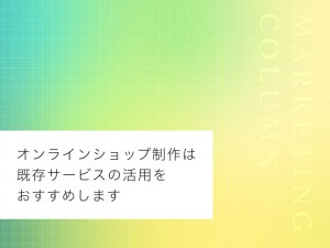 オンラインショップ制作は既存サービスの活用をおすすめします