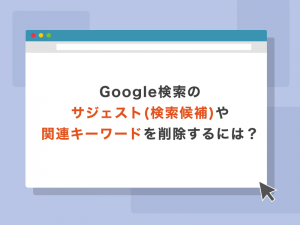 Google検索のサジェスト(検索候補)や関連キーワードを削除するには？