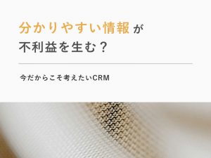 「分かりやすい情報」が不利益を生む？今だからこそ考えたいCRM